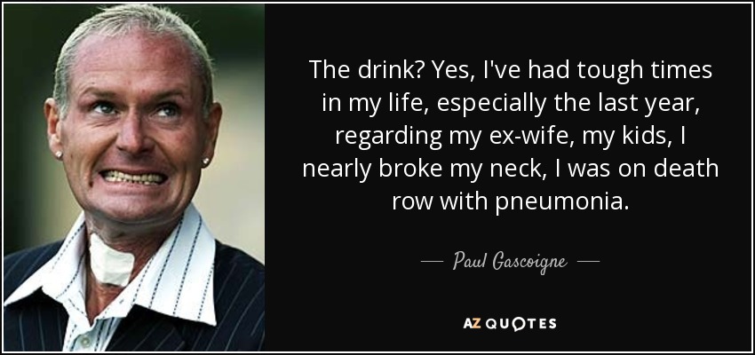 The drink? Yes, I've had tough times in my life, especially the last year, regarding my ex-wife, my kids, I nearly broke my neck, I was on death row with pneumonia. - Paul Gascoigne