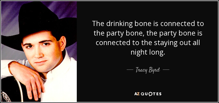 The drinking bone is connected to the party bone, the party bone is connected to the staying out all night long. - Tracy Byrd