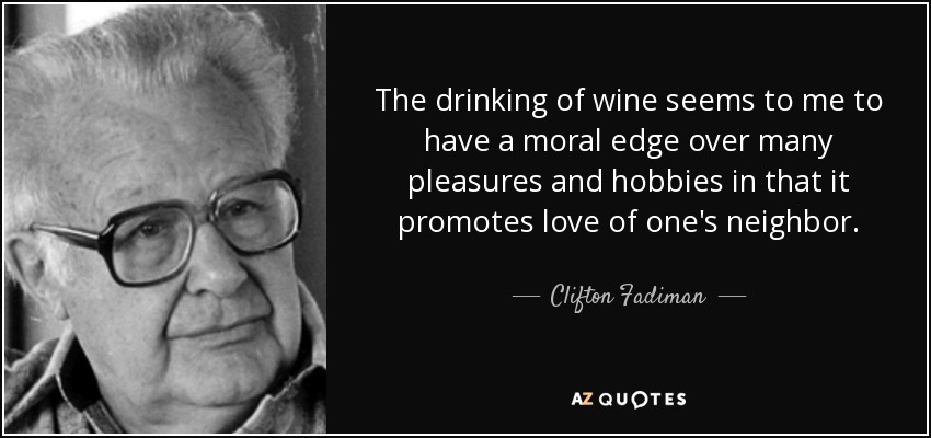 The drinking of wine seems to me to have a moral edge over many pleasures and hobbies in that it promotes love of one's neighbor. - Clifton Fadiman