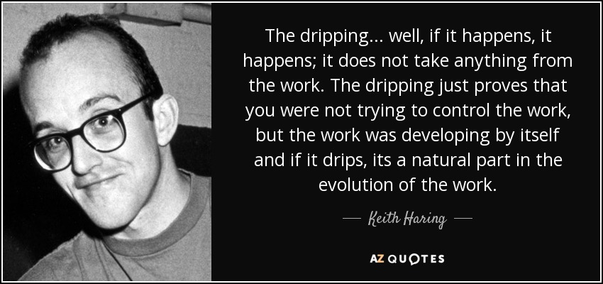 The dripping... well, if it happens, it happens; it does not take anything from the work. The dripping just proves that you were not trying to control the work, but the work was developing by itself and if it drips, its a natural part in the evolution of the work. - Keith Haring