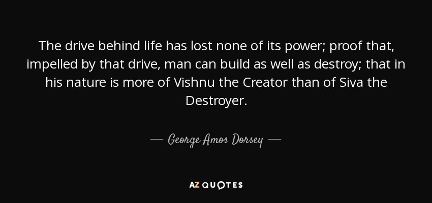 The drive behind life has lost none of its power; proof that, impelled by that drive, man can build as well as destroy; that in his nature is more of Vishnu the Creator than of Siva the Destroyer. - George Amos Dorsey