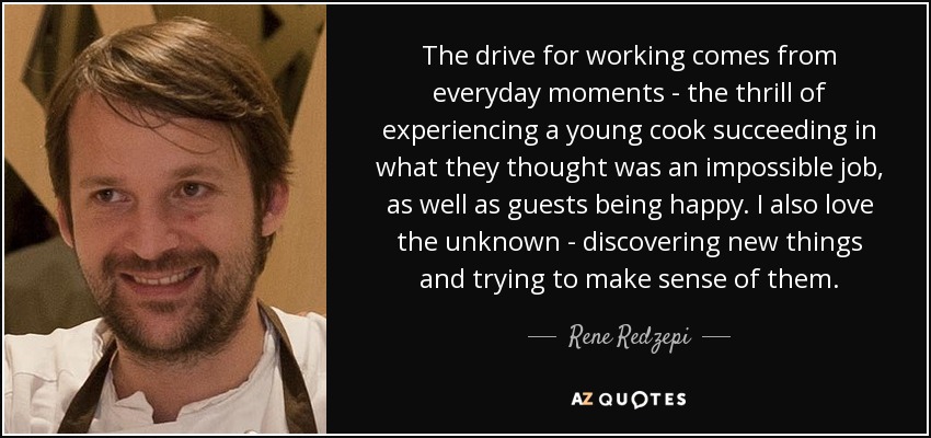 The drive for working comes from everyday moments - the thrill of experiencing a young cook succeeding in what they thought was an impossible job, as well as guests being happy. I also love the unknown - discovering new things and trying to make sense of them. - Rene Redzepi