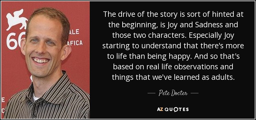 The drive of the story is sort of hinted at the beginning, is Joy and Sadness and those two characters. Especially Joy starting to understand that there's more to life than being happy. And so that's based on real life observations and things that we've learned as adults. - Pete Docter