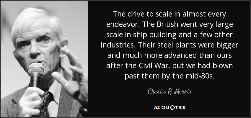 The drive to scale in almost every endeavor. The British went very large scale in ship building and a few other industries. Their steel plants were bigger and much more advanced than ours after the Civil War, but we had blown past them by the mid-80s. - Charles R. Morris