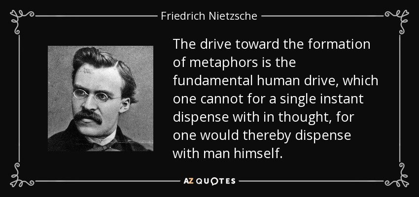 The drive toward the formation of metaphors is the fundamental human drive, which one cannot for a single instant dispense with in thought , for one would thereby dispense with man himself. - Friedrich Nietzsche