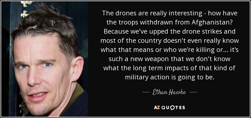 The drones are really interesting - how have the troops withdrawn from Afghanistan? Because we've upped the drone strikes and most of the country doesn't even really know what that means or who we're killing or... it's such a new weapon that we don't know what the long term impacts of that kind of military action is going to be. - Ethan Hawke