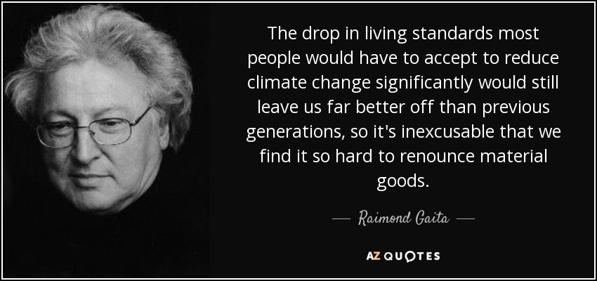 The drop in living standards most people would have to accept to reduce climate change significantly would still leave us far better off than previous generations, so it's inexcusable that we find it so hard to renounce material goods. - Raimond Gaita