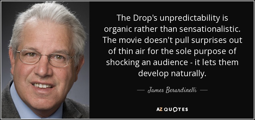 The Drop's unpredictability is organic rather than sensationalistic. The movie doesn't pull surprises out of thin air for the sole purpose of shocking an audience - it lets them develop naturally. - James Berardinelli