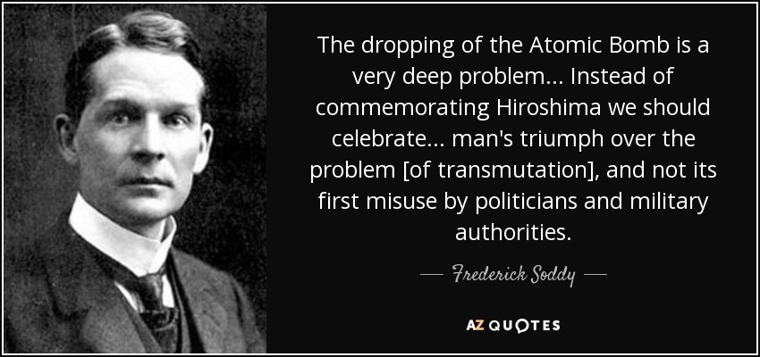 The dropping of the Atomic Bomb is a very deep problem... Instead of commemorating Hiroshima we should celebrate... man's triumph over the problem [of transmutation], and not its first misuse by politicians and military authorities. - Frederick Soddy