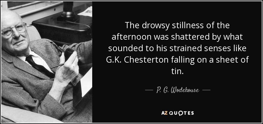 The drowsy stillness of the afternoon was shattered by what sounded to his strained senses like G.K. Chesterton falling on a sheet of tin. - P. G. Wodehouse