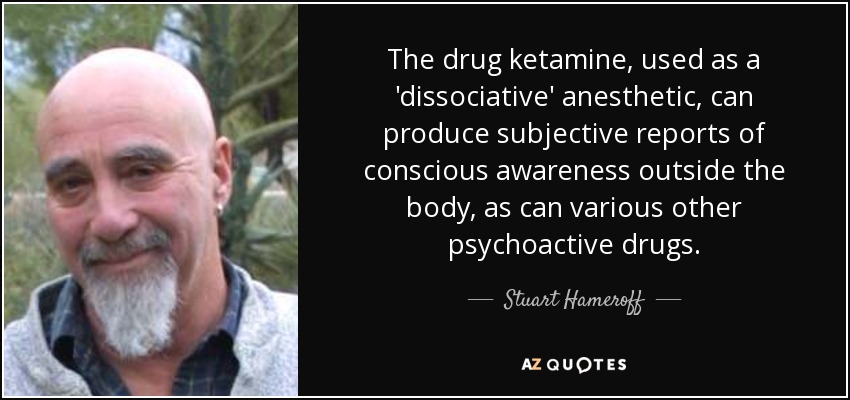 The drug ketamine, used as a 'dissociative' anesthetic, can produce subjective reports of conscious awareness outside the body, as can various other psychoactive drugs. - Stuart Hameroff
