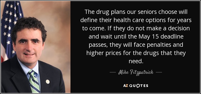 The drug plans our seniors choose will define their health care options for years to come. If they do not make a decision and wait until the May 15 deadline passes, they will face penalties and higher prices for the drugs that they need. - Mike Fitzpatrick