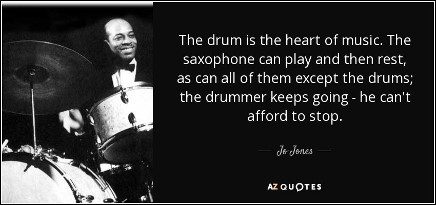The drum is the heart of music. The saxophone can play and then rest, as can all of them except the drums; the drummer keeps going - he can't afford to stop. - Jo Jones