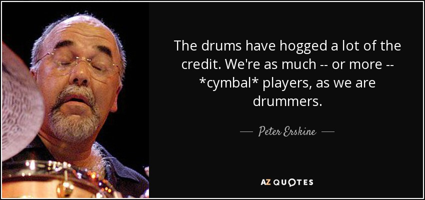 The drums have hogged a lot of the credit. We're as much -- or more -- *cymbal* players, as we are drummers. - Peter Erskine