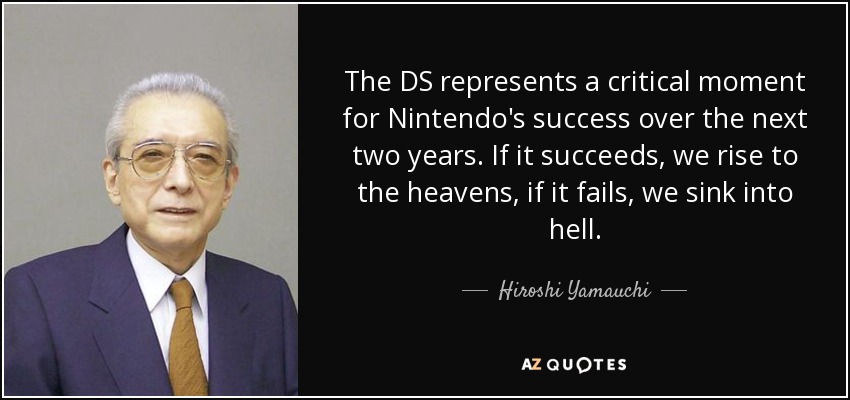 The DS represents a critical moment for Nintendo's success over the next two years. If it succeeds, we rise to the heavens, if it fails, we sink into hell. - Hiroshi Yamauchi