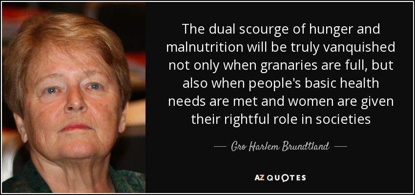 The dual scourge of hunger and malnutrition will be truly vanquished not only when granaries are full, but also when people's basic health needs are met and women are given their rightful role in societies - Gro Harlem Brundtland