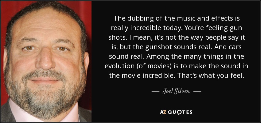 The dubbing of the music and effects is really incredible today. You're feeling gun shots. I mean, it's not the way people say it is, but the gunshot sounds real. And cars sound real. Among the many things in the evolution (of movies) is to make the sound in the movie incredible. That's what you feel. - Joel Silver