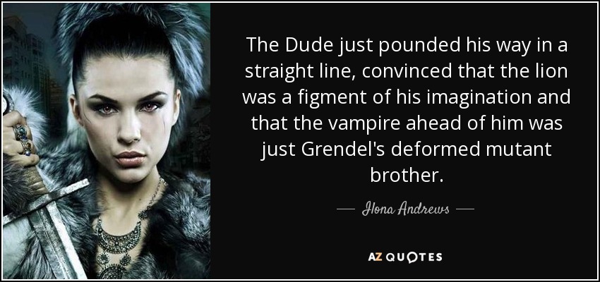 The Dude just pounded his way in a straight line, convinced that the lion was a figment of his imagination and that the vampire ahead of him was just Grendel's deformed mutant brother. - Ilona Andrews