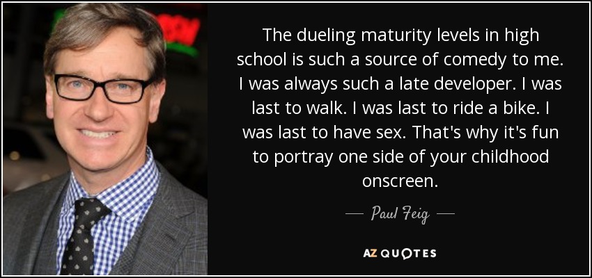The dueling maturity levels in high school is such a source of comedy to me. I was always such a late developer. I was last to walk. I was last to ride a bike. I was last to have sex. That's why it's fun to portray one side of your childhood onscreen. - Paul Feig