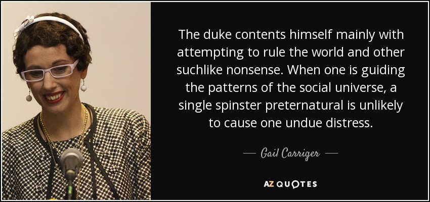 The duke contents himself mainly with attempting to rule the world and other suchlike nonsense. When one is guiding the patterns of the social universe, a single spinster preternatural is unlikely to cause one undue distress. - Gail Carriger
