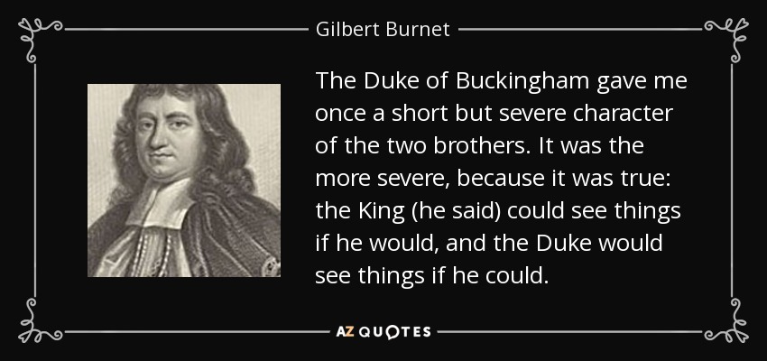 The Duke of Buckingham gave me once a short but severe character of the two brothers. It was the more severe, because it was true: the King (he said) could see things if he would, and the Duke would see things if he could. - Gilbert Burnet