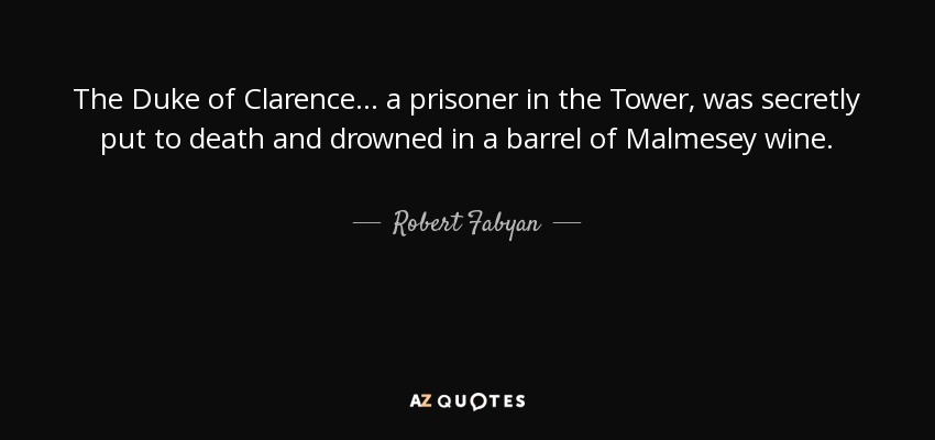 The Duke of Clarence . . . a prisoner in the Tower, was secretly put to death and drowned in a barrel of Malmesey wine. - Robert Fabyan