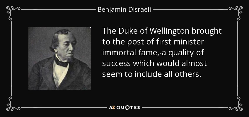 The Duke of Wellington brought to the post of first minister immortal fame,-a quality of success which would almost seem to include all others. - Benjamin Disraeli