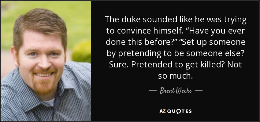 The duke sounded like he was trying to convince himself. “Have you ever done this before?” “Set up someone by pretending to be someone else? Sure. Pretended to get killed? Not so much. - Brent Weeks