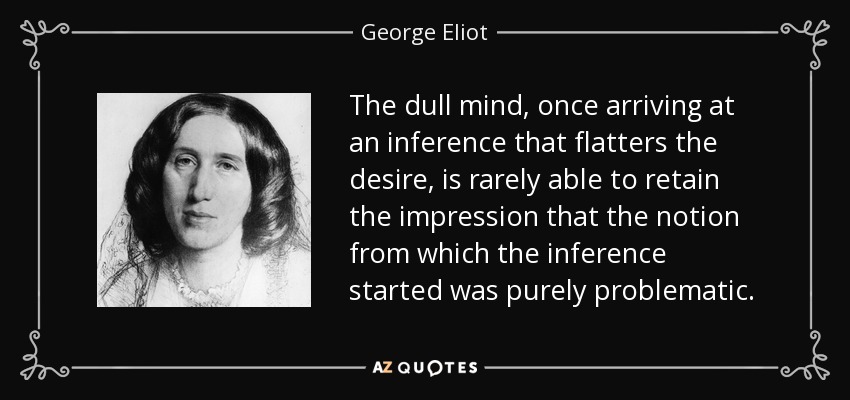 The dull mind, once arriving at an inference that flatters the desire, is rarely able to retain the impression that the notion from which the inference started was purely problematic. - George Eliot