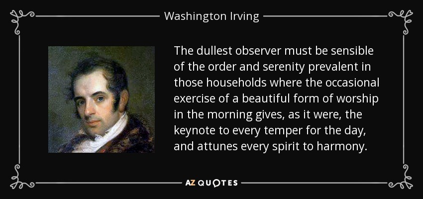 The dullest observer must be sensible of the order and serenity prevalent in those households where the occasional exercise of a beautiful form of worship in the morning gives, as it were, the keynote to every temper for the day, and attunes every spirit to harmony. - Washington Irving