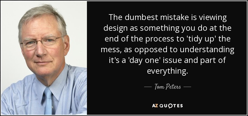 The dumbest mistake is viewing design as something you do at the end of the process to 'tidy up' the mess, as opposed to understanding it's a 'day one' issue and part of everything. - Tom Peters