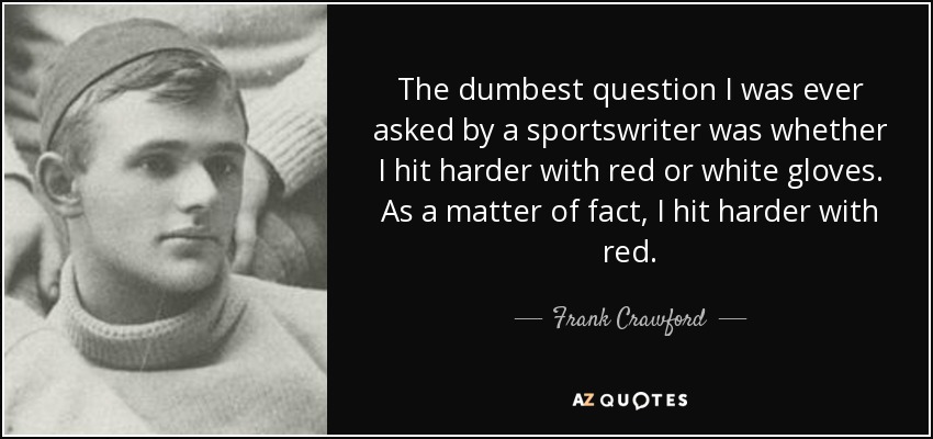 The dumbest question I was ever asked by a sportswriter was whether I hit harder with red or white gloves. As a matter of fact, I hit harder with red. - Frank Crawford