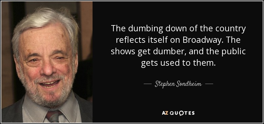 The dumbing down of the country reflects itself on Broadway. The shows get dumber, and the public gets used to them. - Stephen Sondheim