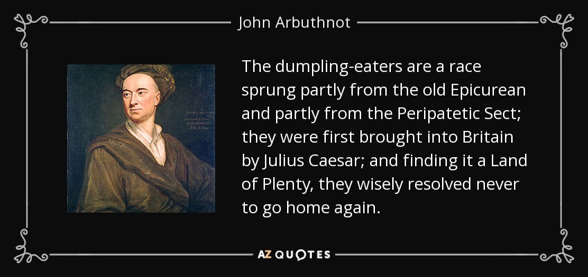 The dumpling-eaters are a race sprung partly from the old Epicurean and partly from the Peripatetic Sect; they were first brought into Britain by Julius Caesar; and finding it a Land of Plenty, they wisely resolved never to go home again. - John Arbuthnot