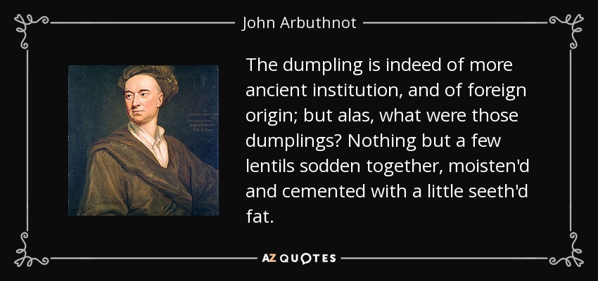 The dumpling is indeed of more ancient institution, and of foreign origin; but alas, what were those dumplings? Nothing but a few lentils sodden together, moisten'd and cemented with a little seeth'd fat. - John Arbuthnot