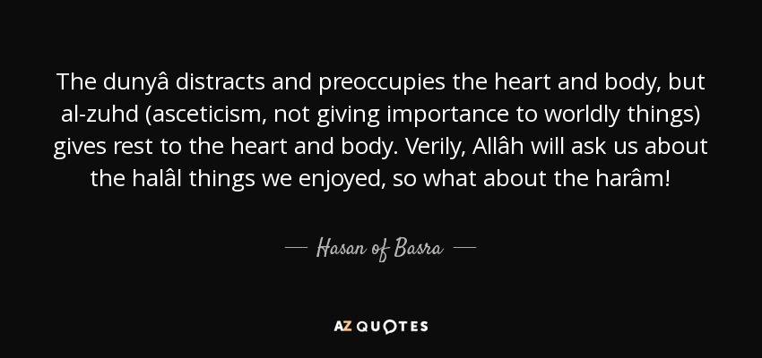 The dunyâ distracts and preoccupies the heart and body, but al-zuhd (asceticism, not giving importance to worldly things) gives rest to the heart and body. Verily, Allâh will ask us about the halâl things we enjoyed, so what about the harâm! - Hasan of Basra