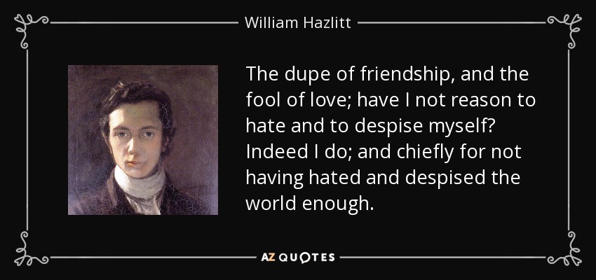 The dupe of friendship, and the fool of love; have I not reason to hate and to despise myself? Indeed I do; and chiefly for not having hated and despised the world enough. - William Hazlitt
