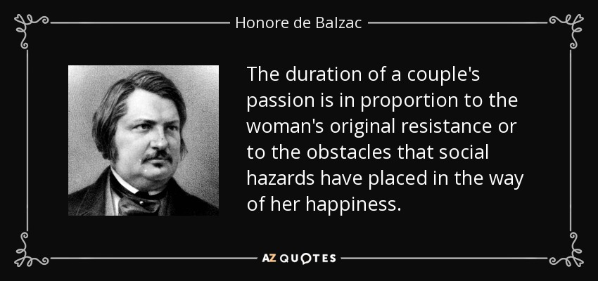 The duration of a couple's passion is in proportion to the woman's original resistance or to the obstacles that social hazards have placed in the way of her happiness. - Honore de Balzac