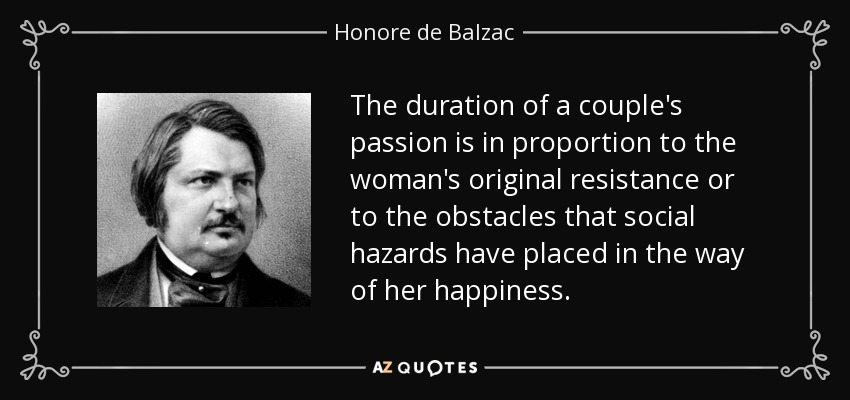 The duration of a couple's passion is in proportion to the woman's original resistance or to the obstacles that social hazards have placed in the way of her happiness. - Honore de Balzac