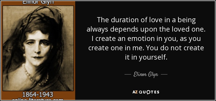 The duration of love in a being always depends upon the loved one. I create an emotion in you, as you create one in me. You do not create it in yourself. - Elinor Glyn