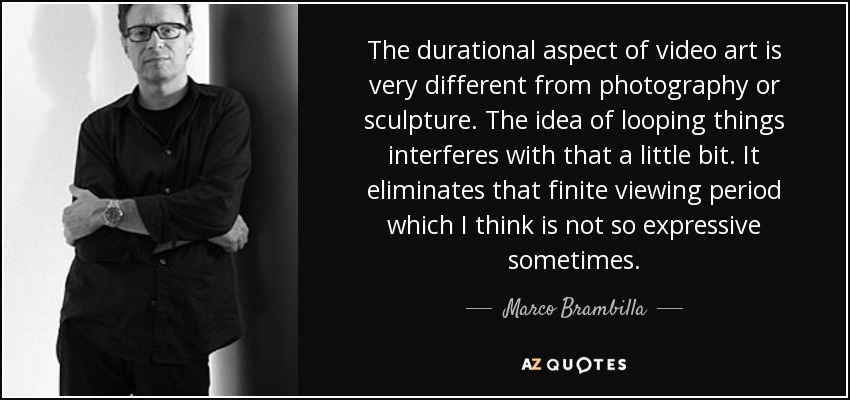 The durational aspect of video art is very different from photography or sculpture. The idea of looping things interferes with that a little bit. It eliminates that finite viewing period which I think is not so expressive sometimes. - Marco Brambilla