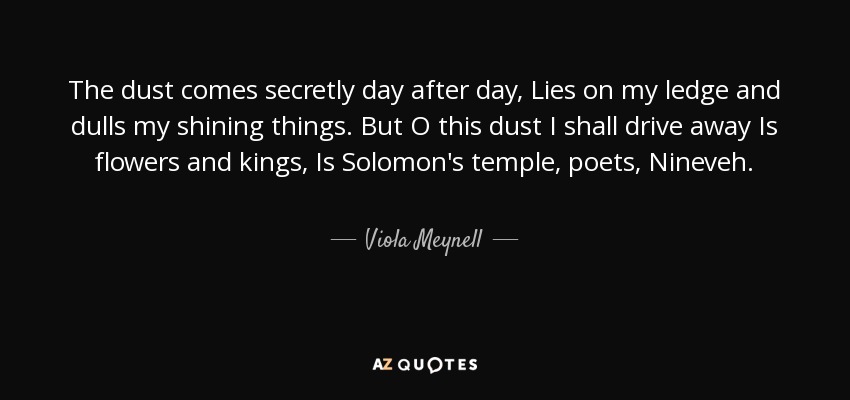 The dust comes secretly day after day, Lies on my ledge and dulls my shining things. But O this dust I shall drive away Is flowers and kings, Is Solomon's temple, poets, Nineveh. - Viola Meynell