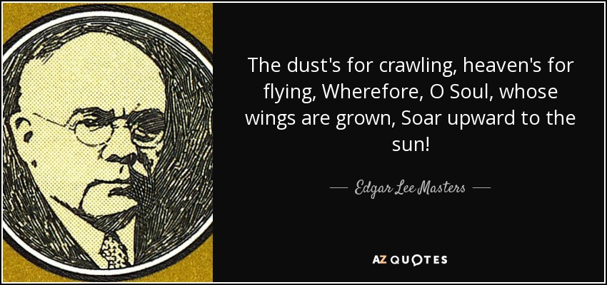 The dust's for crawling, heaven's for flying, Wherefore, O Soul, whose wings are grown, Soar upward to the sun! - Edgar Lee Masters