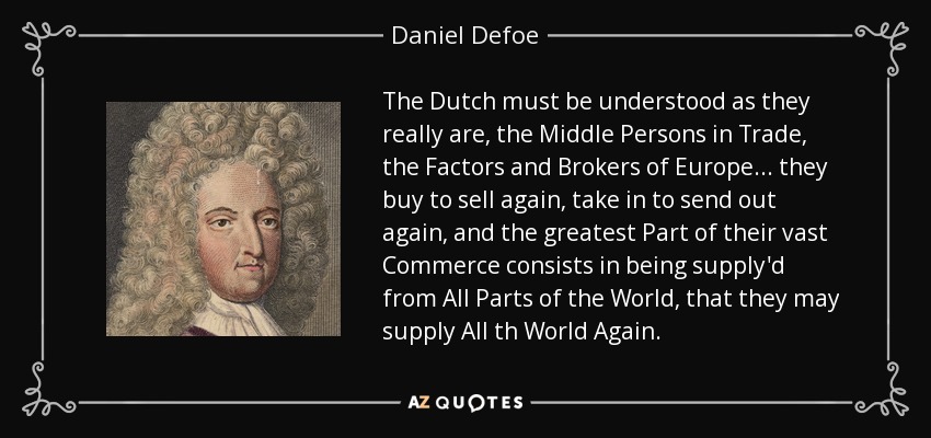The Dutch must be understood as they really are, the Middle Persons in Trade, the Factors and Brokers of Europe... they buy to sell again, take in to send out again, and the greatest Part of their vast Commerce consists in being supply'd from All Parts of the World, that they may supply All th World Again. - Daniel Defoe