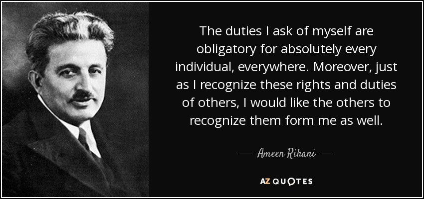 The duties I ask of myself are obligatory for absolutely every individual, everywhere. Moreover, just as I recognize these rights and duties of others, I would like the others to recognize them form me as well. - Ameen Rihani