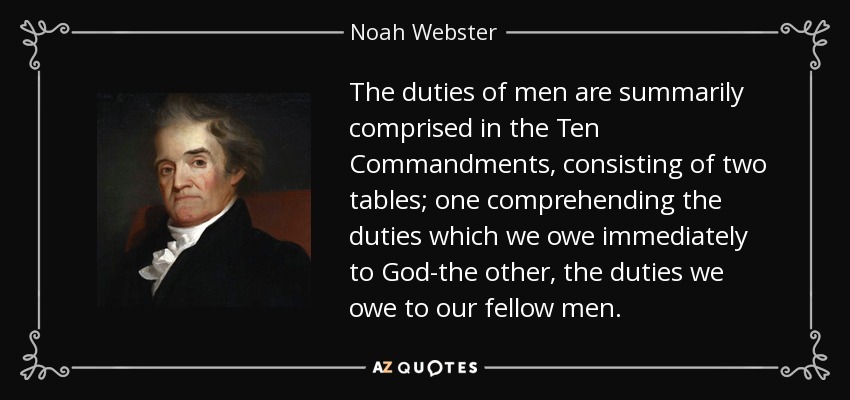 The duties of men are summarily comprised in the Ten Commandments, consisting of two tables; one comprehending the duties which we owe immediately to God-the other, the duties we owe to our fellow men. - Noah Webster