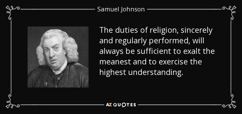The duties of religion, sincerely and regularly performed, will always be sufficient to exalt the meanest and to exercise the highest understanding. - Samuel Johnson