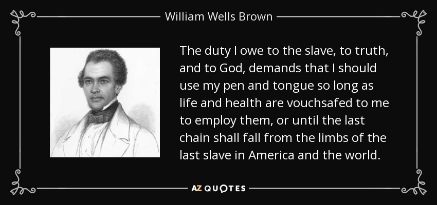 The duty I owe to the slave, to truth, and to God, demands that I should use my pen and tongue so long as life and health are vouchsafed to me to employ them, or until the last chain shall fall from the limbs of the last slave in America and the world. - William Wells Brown