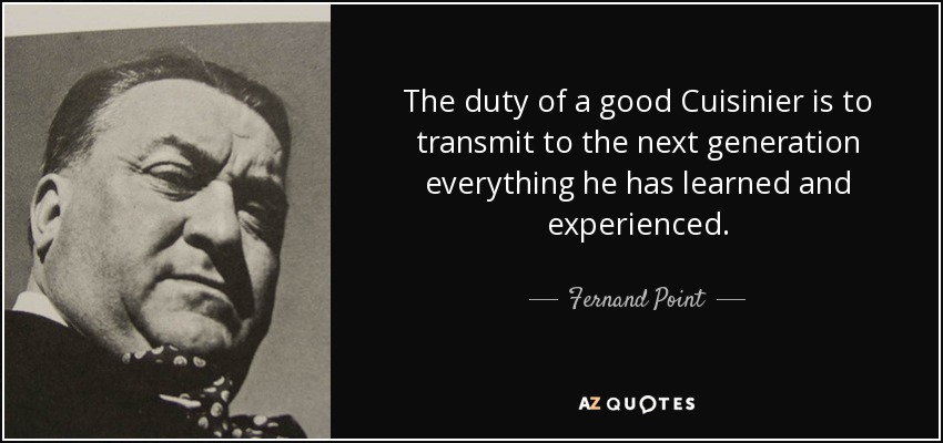 The duty of a good Cuisinier is to transmit to the next generation everything he has learned and experienced. - Fernand Point