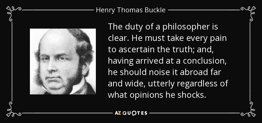 The duty of a philosopher is clear. He must take every pain to ascertain the truth; and, having arrived at a conclusion, he should noise it abroad far and wide, utterly regardless of what opinions he shocks. - Henry Thomas Buckle